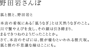 野田岩さんぽ　狐と狸と、野田岩と　本店の看板にある「狐うなぎ」とは天然うなぎのこと。川で蟹やえびを食し、その顔は引き締まり、まるできつねのようだったこととか。さて、本店のそばには、狸が棲むといわれる狸穴坂。狐と狸の不思議な縁はここにも。